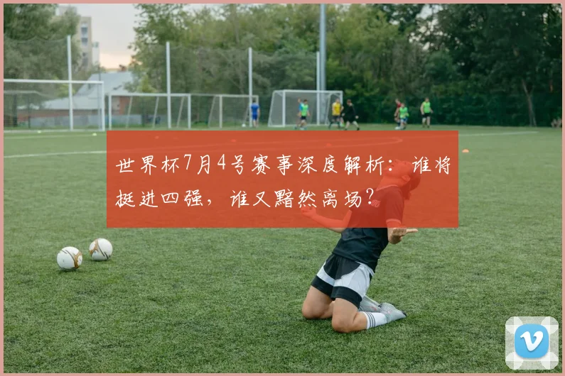 世界杯7月4号赛事深度解析:谁将挺进四强,谁又黯然离场?